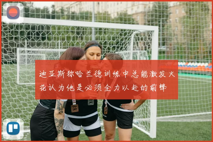迪亚斯称哈兰德训练中总能激发火花认为他是必须全力以赴的前锋