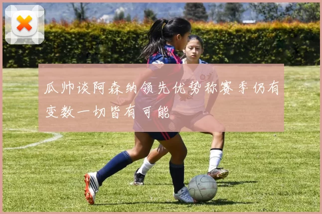瓜帅谈阿森纳领先优势称赛季仍有变数一切皆有可能