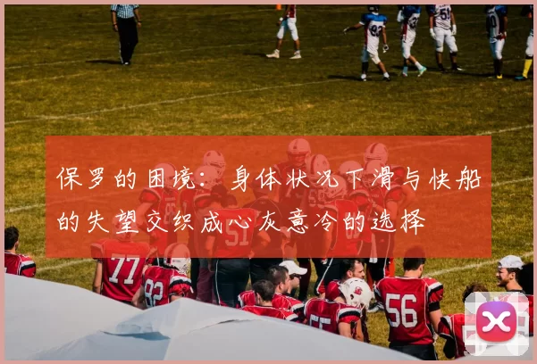保罗的困境：身体状况下滑与快船的失望交织成心灰意冷的选择