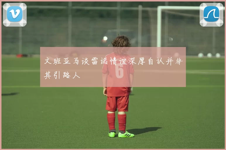 文班亚马谈雷诺情谊深厚自认并非其引路人