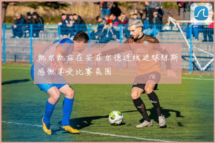 凯尔凯兹在安菲尔德连线进球琼斯感慨享受比赛氛围