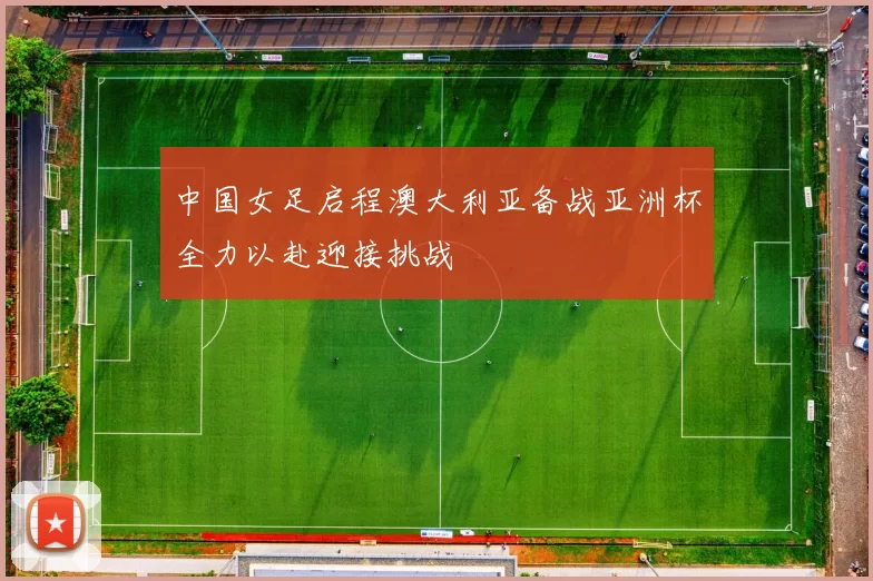 中国女足启程澳大利亚备战亚洲杯全力以赴迎接挑战