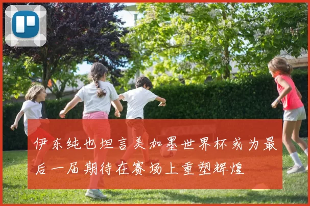 伊东纯也坦言美加墨世界杯或为最后一届期待在赛场上重塑辉煌