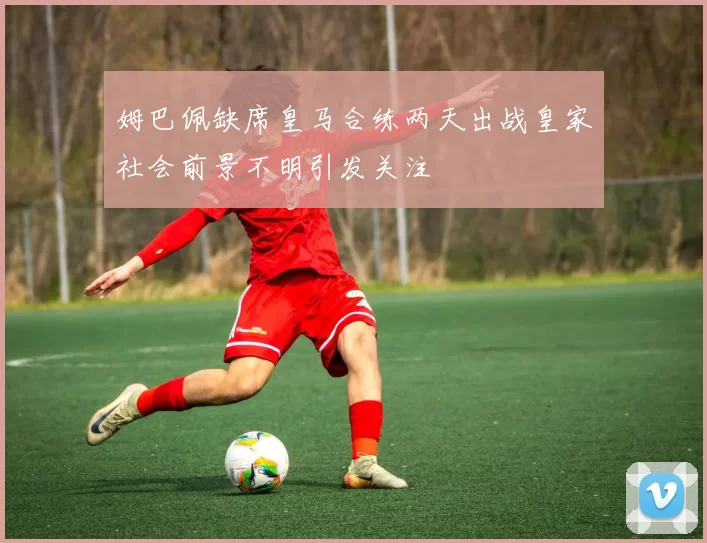 姆巴佩缺席皇马合练两天出战皇家社会前景不明引发关注