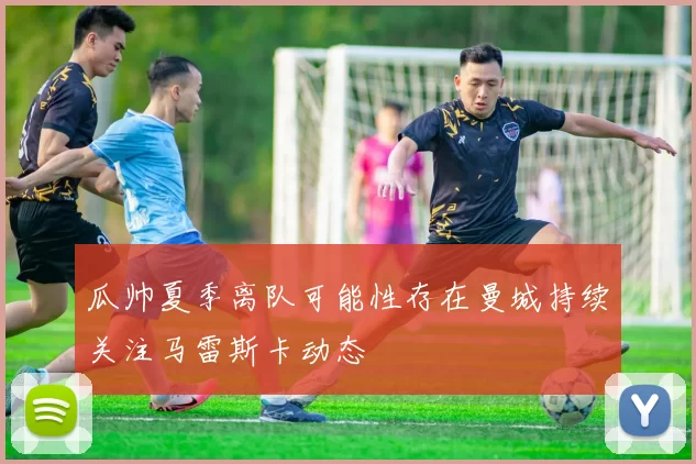 瓜帅夏季离队可能性存在曼城持续关注马雷斯卡动态