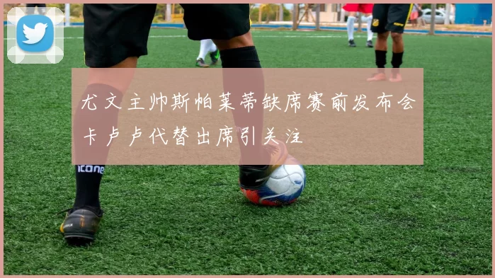 尤文主帅斯帕莱蒂缺席赛前发布会卡卢卢代替出席引关注