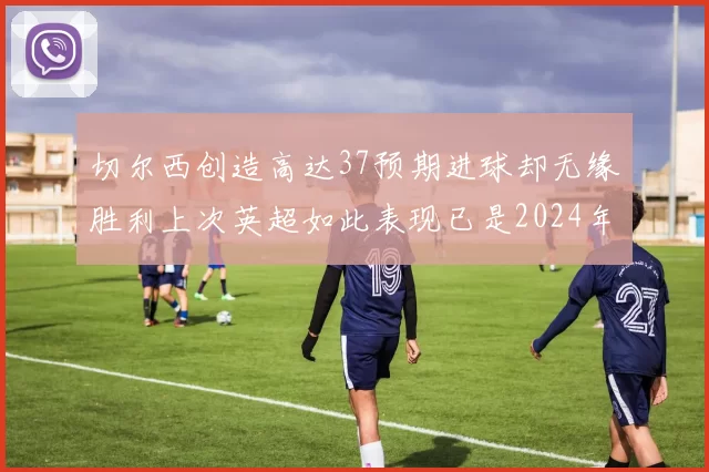 切尔西创造高达37预期进球却无缘胜利上次英超如此表现已是2024年3月