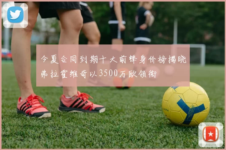 今夏合同到期十大前锋身价榜揭晓弗拉霍维奇以3500万欧领衔
